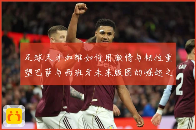 足球天才加维如何用激情与韧性重塑巴萨与西班牙未来版图的崛起之路