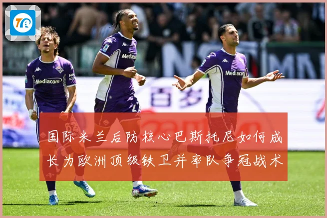 国际米兰后防核心巴斯托尼如何成长为欧洲顶级铁卫并率队争冠战术观察