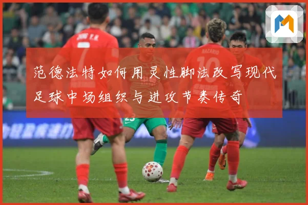 范德法特如何用灵性脚法改写现代足球中场组织与进攻节奏传奇