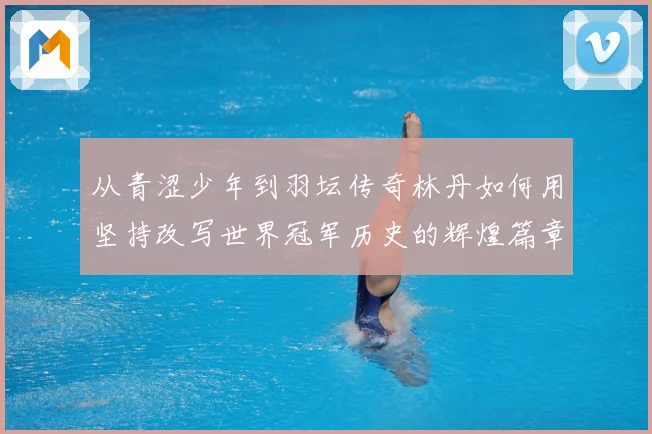 从青涩少年到羽坛传奇林丹如何用坚持改写世界冠军历史的辉煌篇章