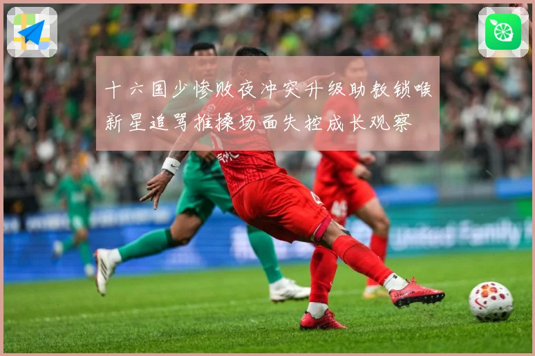 十六国少惨败夜冲突升级助教锁喉新星追骂推搡场面失控成长观察
