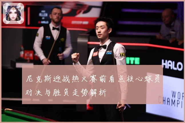 尼克斯迎战热火赛前看点核心球员对决与胜负走势解析