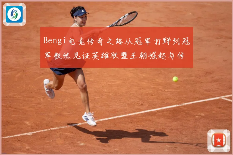 Bengi电竞传奇之路从冠军打野到冠军教练见证英雄联盟王朝崛起与传承