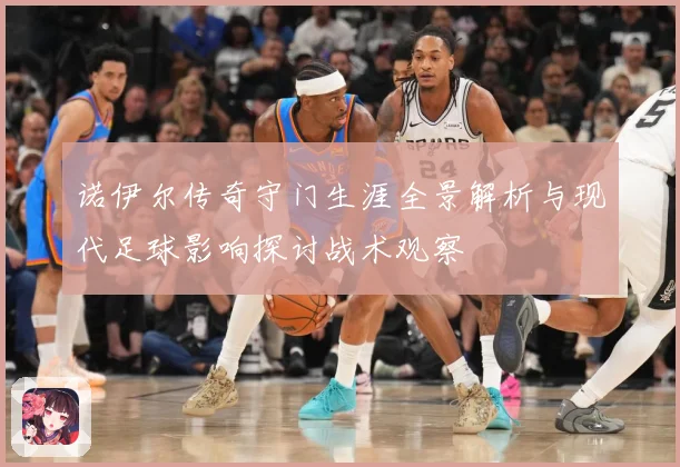 诺伊尔传奇守门生涯全景解析与现代足球影响探讨战术观察