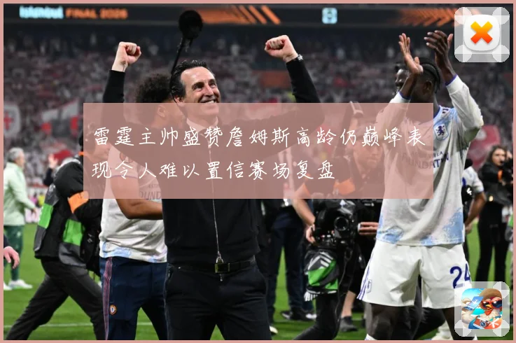 雷霆主帅盛赞詹姆斯高龄仍巅峰表现令人难以置信赛场复盘